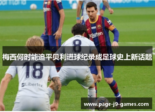 梅西何时能追平贝利进球纪录成足球史上新话题 梅西何时能追平贝利进球纪录成足球史上新话题