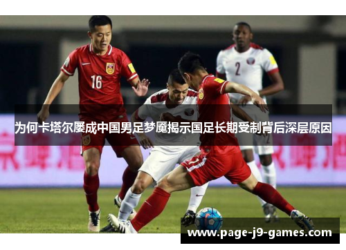 为何卡塔尔屡成中国男足梦魇揭示国足长期受制背后深层原因 为何卡塔尔屡成中国男足梦魇揭示国足长期受制背后深层原因