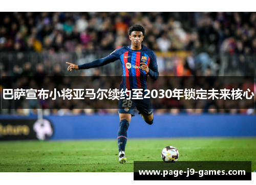 巴萨宣布小将亚马尔续约至2030年锁定未来核心