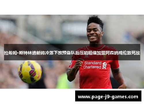拉希姆·斯特林遭新帅冷落下放预备队后压哨租借加盟阿森纳成伦敦死敌