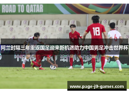 阿兰时隔三年重返国足迎来新机遇助力中国男足冲击世界杯