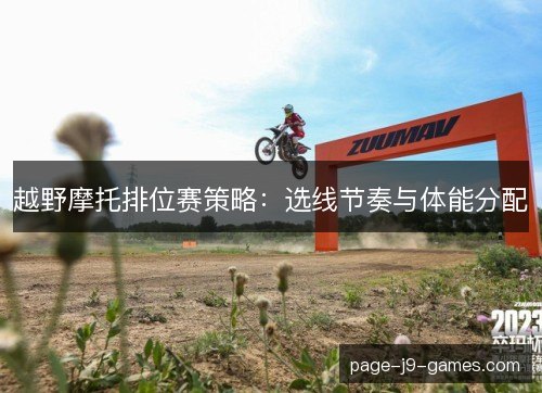 越野摩托排位赛策略:选线节奏与体能分配 越野摩托排位赛策略:选线节奏与体能分配